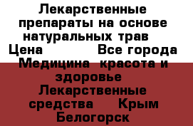 Лекарственные препараты на основе натуральных трав. › Цена ­ 3 600 - Все города Медицина, красота и здоровье » Лекарственные средства   . Крым,Белогорск